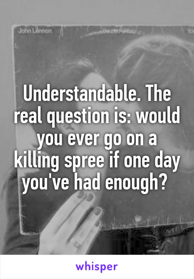 Understandable. The real question is: would you ever go on a killing spree if one day you've had enough? 