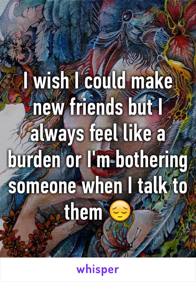 I wish I could make new friends but I always feel like a burden or I'm bothering someone when I talk to them 😔