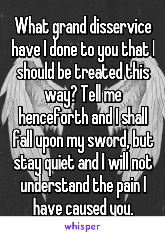 What grand disservice have I done to you that I should be treated this way? Tell me henceforth and I shall fall upon my sword, but stay quiet and I will not understand the pain I have caused you.