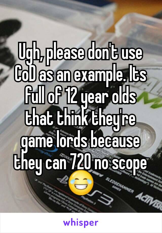 Ugh, please don't use CoD as an example. Its full of 12 year olds that think they're game lords because they can 720 no scope😂