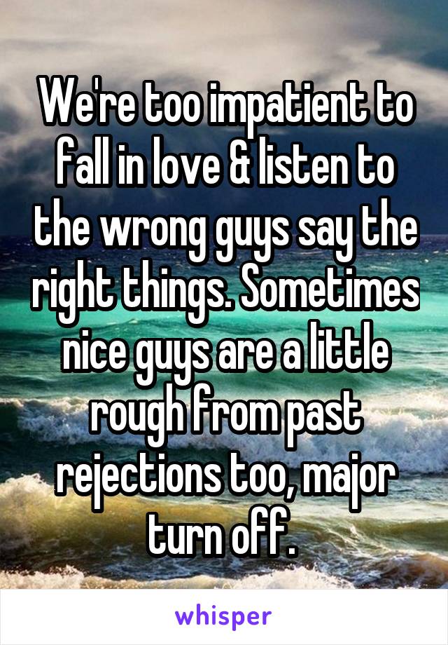 We're too impatient to fall in love & listen to the wrong guys say the right things. Sometimes nice guys are a little rough from past rejections too, major turn off. 