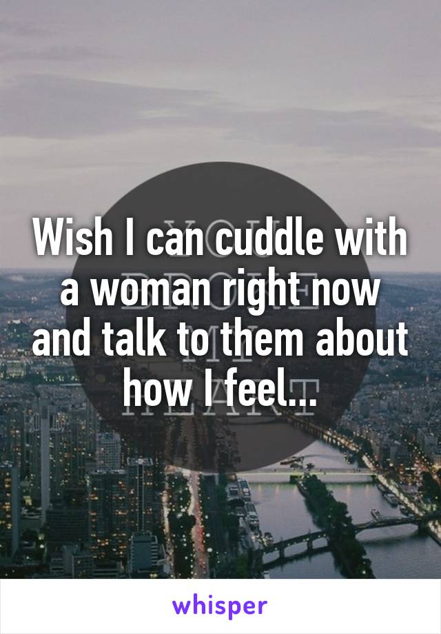 Wish I can cuddle with a woman right now and talk to them about how I feel...