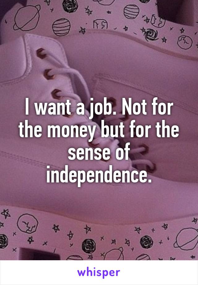 I want a job. Not for the money but for the sense of independence.