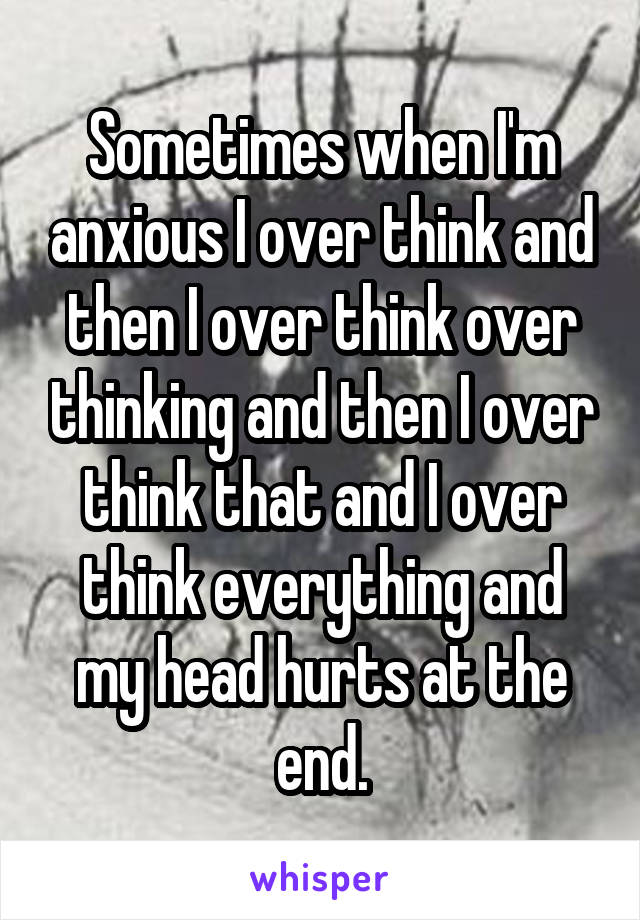 Sometimes when I'm anxious I over think and then I over think over thinking and then I over think that and I over think everything and my head hurts at the end.