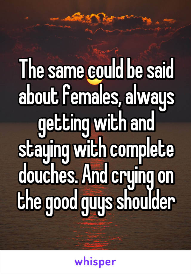 The same could be said about females, always getting with and staying with complete douches. And crying on the good guys shoulder