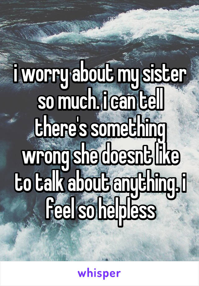 i worry about my sister so much. i can tell there's something wrong she doesnt like to talk about anything. i feel so helpless