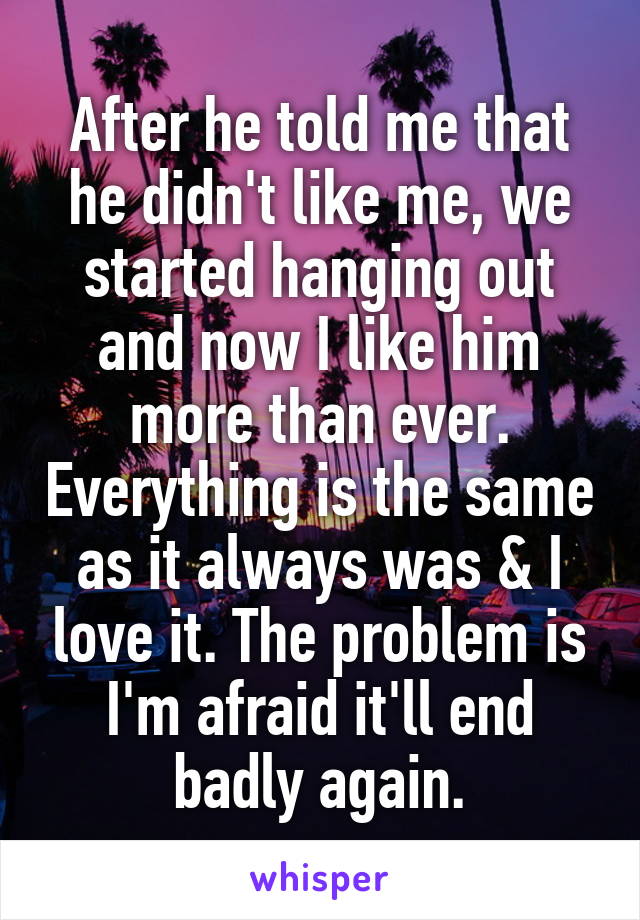 After he told me that he didn't like me, we started hanging out and now I like him more than ever. Everything is the same as it always was & I love it. The problem is I'm afraid it'll end badly again.