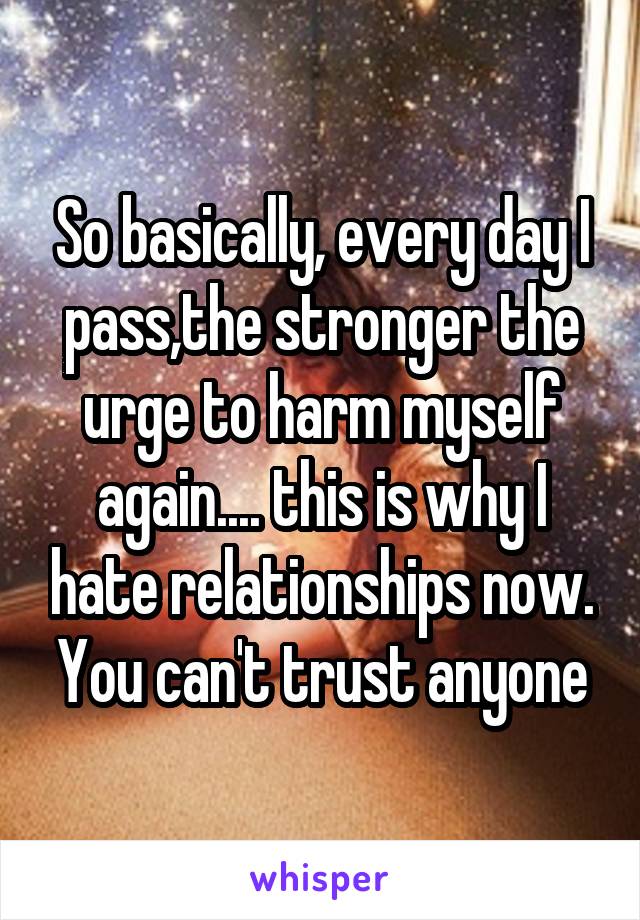 So basically, every day I pass,the stronger the urge to harm myself again.... this is why I hate relationships now. You can't trust anyone