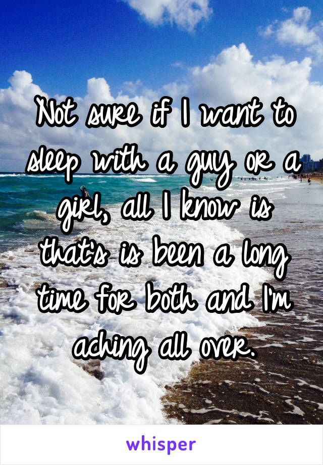 Not sure if I want to sleep with a guy or a girl, all I know is that's is been a long time for both and I'm aching all over.