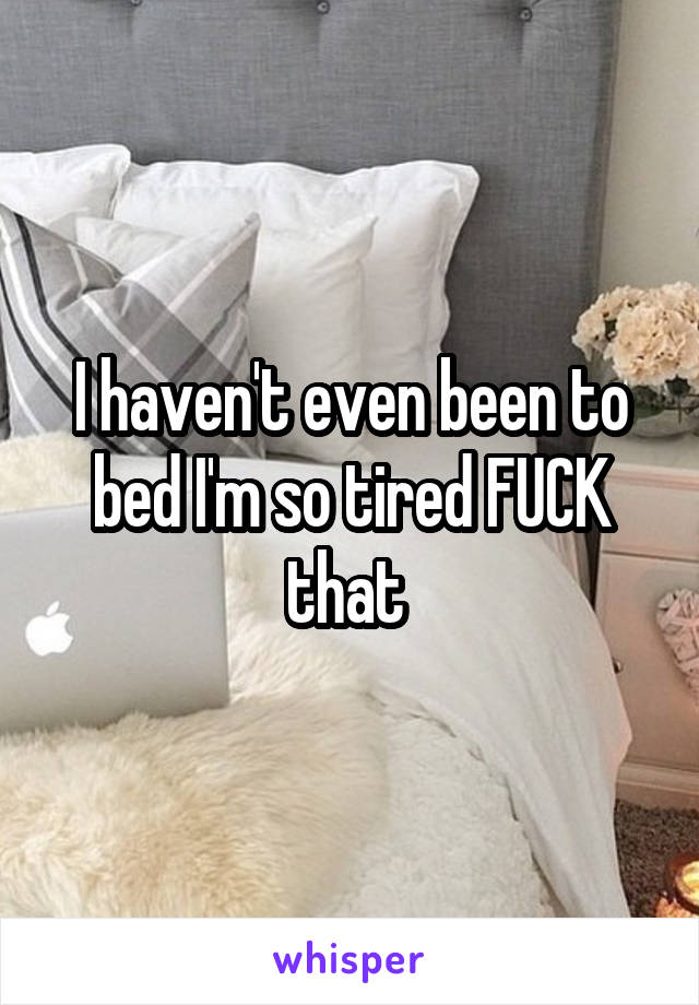 I haven't even been to bed I'm so tired FUCK that 