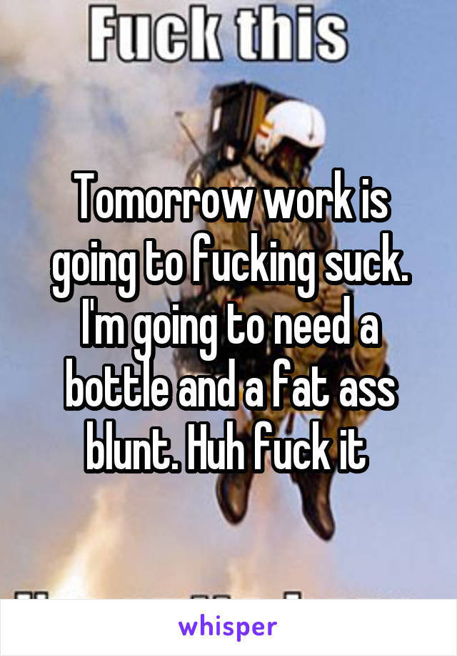 Tomorrow work is going to fucking suck. I'm going to need a bottle and a fat ass blunt. Huh fuck it 