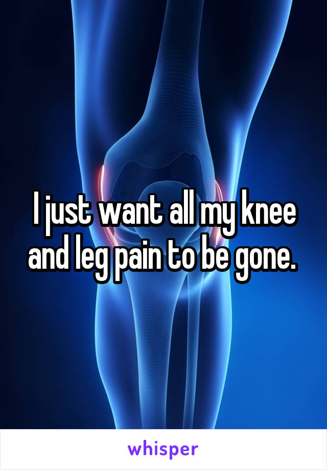 I just want all my knee and leg pain to be gone. 