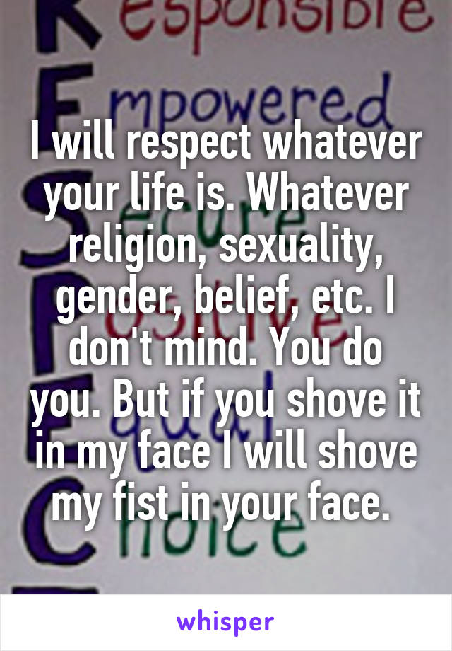 I will respect whatever your life is. Whatever religion, sexuality, gender, belief, etc. I don't mind. You do you. But if you shove it in my face I will shove my fist in your face. 