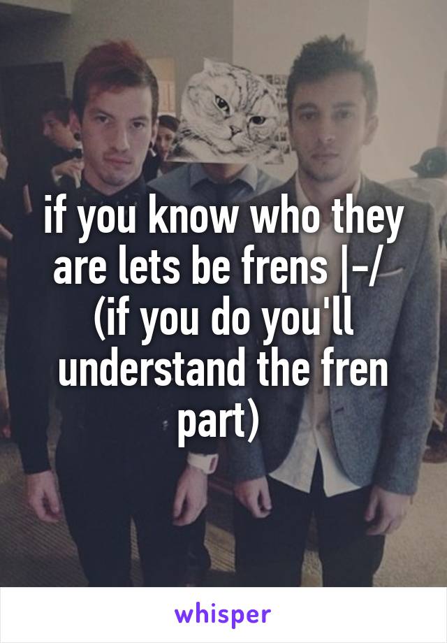 if you know who they are lets be frens |-/ 
(if you do you'll understand the fren part) 