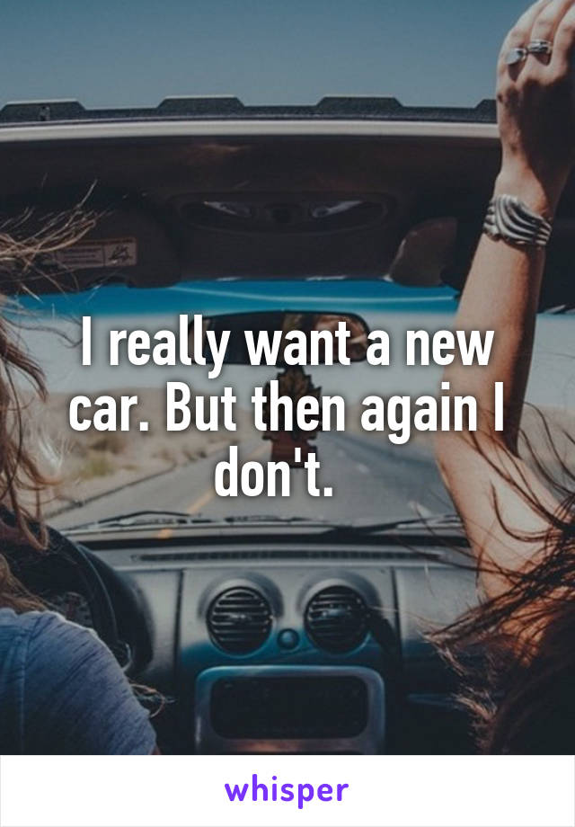 I really want a new car. But then again I don't.  