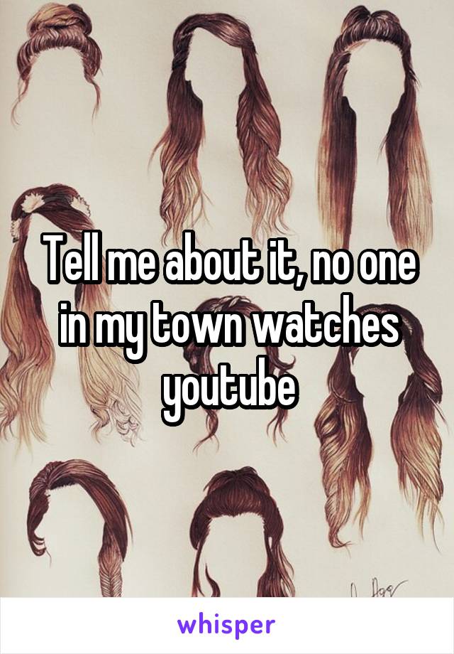 Tell me about it, no one in my town watches youtube