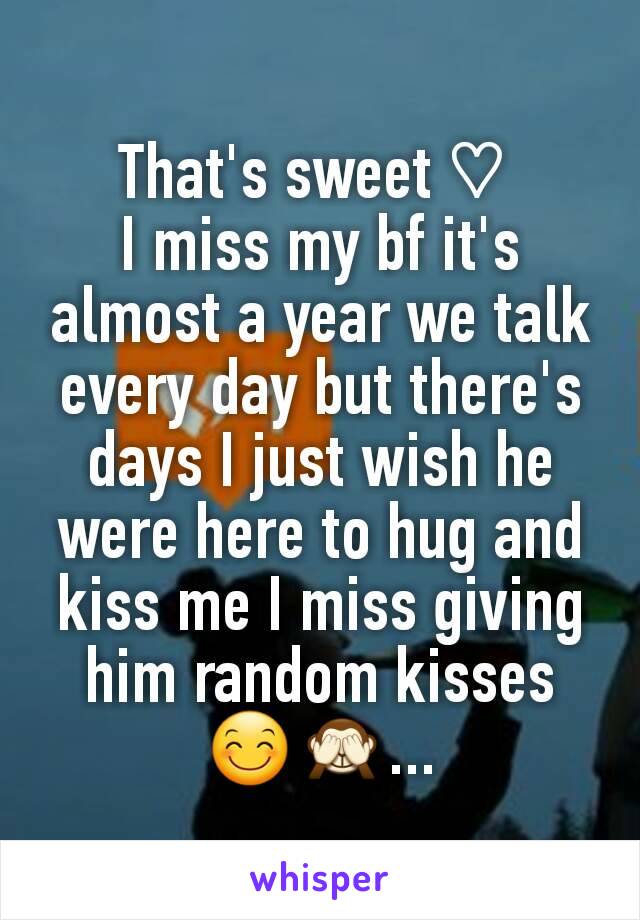 That's sweet ♡ 
I miss my bf it's almost a year we talk every day but there's days I just wish he were here to hug and kiss me I miss giving him random kisses 😊🙈...