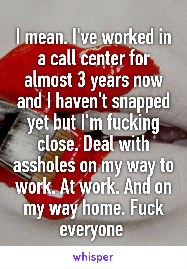 I mean. I've worked in a call center for almost 3 years now and I haven't snapped yet but I'm fucking close. Deal with assholes on my way to work. At work. And on my way home. Fuck everyone 