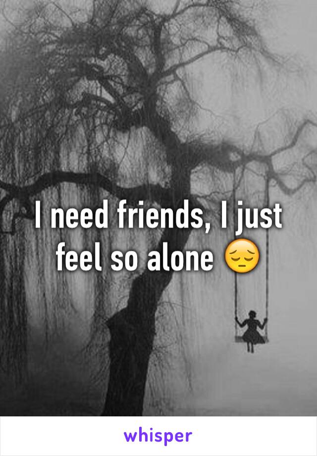 I need friends, I just feel so alone 😔