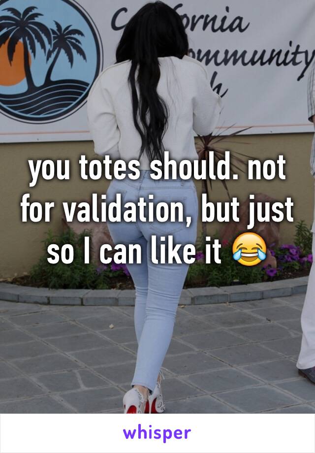 you totes should. not for validation, but just so I can like it 😂