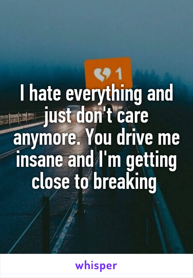 I hate everything and just don't care anymore. You drive me insane and I'm getting close to breaking 