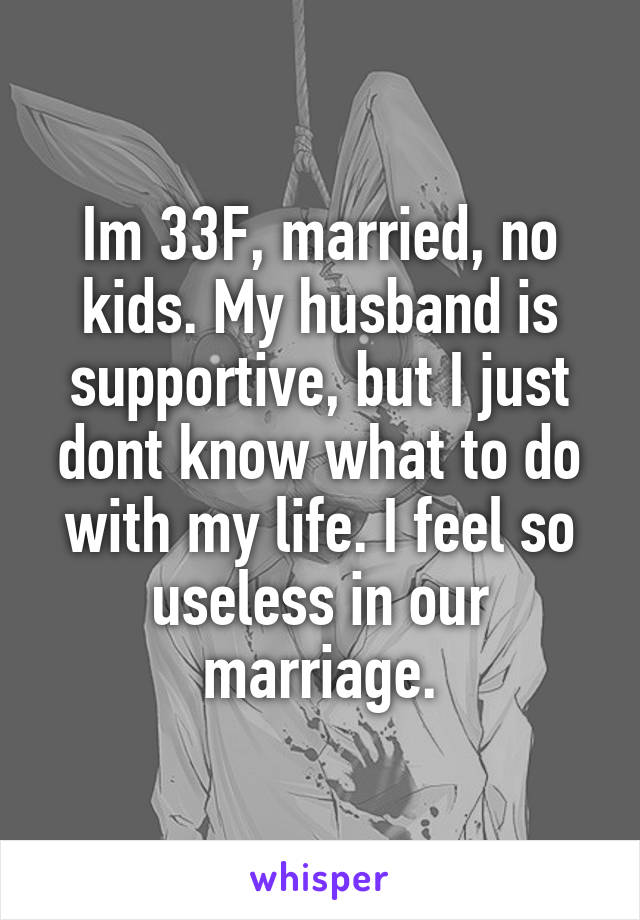 Im 33F, married, no kids. My husband is supportive, but I just dont know what to do with my life. I feel so useless in our marriage.