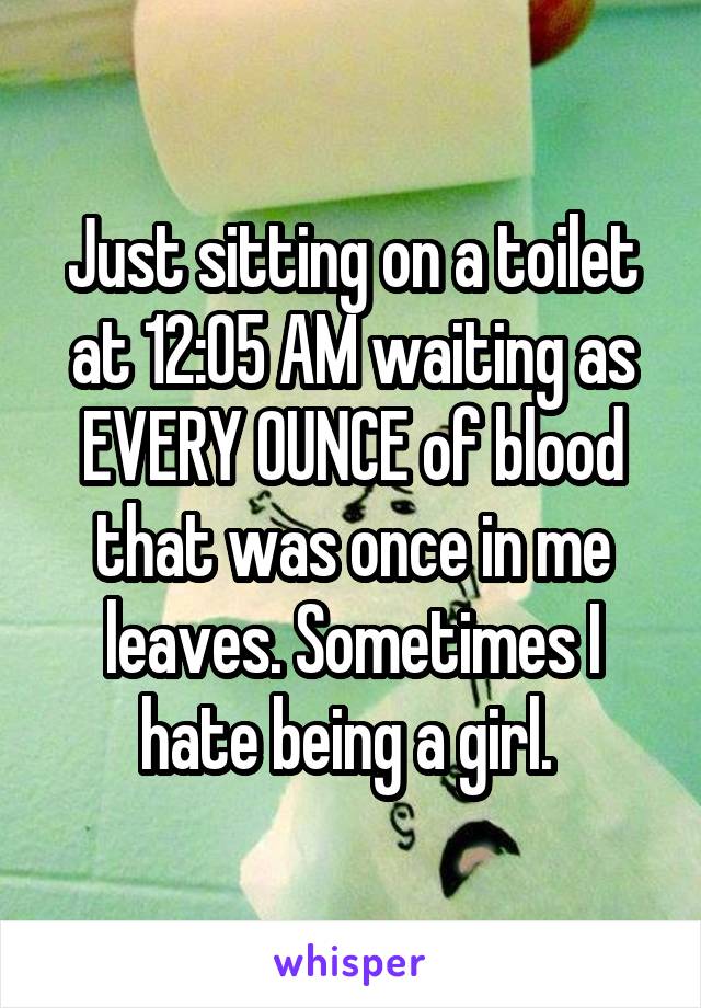 Just sitting on a toilet at 12:05 AM waiting as EVERY OUNCE of blood that was once in me leaves. Sometimes I hate being a girl. 