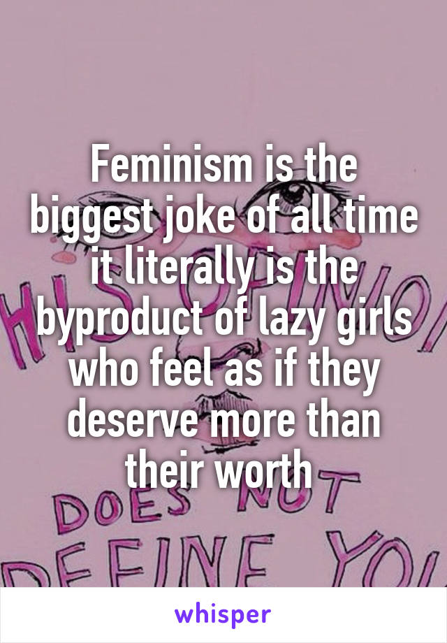 Feminism is the biggest joke of all time it literally is the byproduct of lazy girls who feel as if they deserve more than their worth 