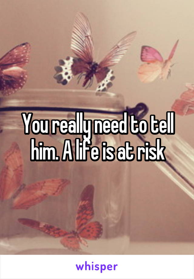 You really need to tell him. A life is at risk