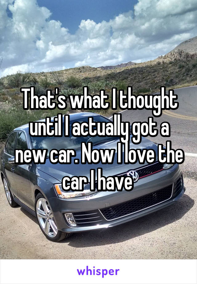 That's what I thought until I actually got a new car. Now I love the car I have 