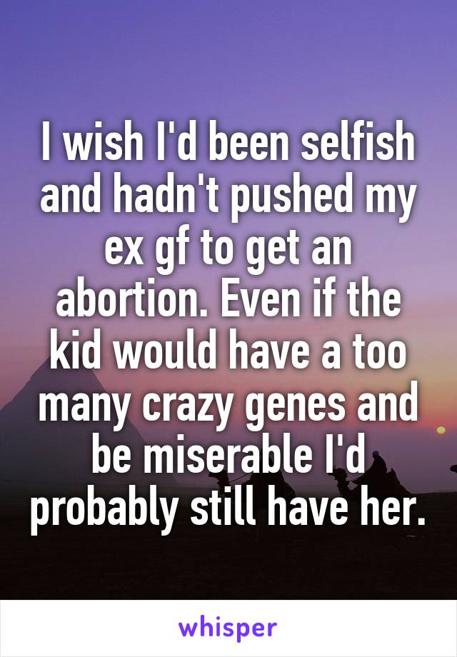 I wish I'd been selfish and hadn't pushed my ex gf to get an abortion. Even if the kid would have a too many crazy genes and be miserable I'd probably still have her.