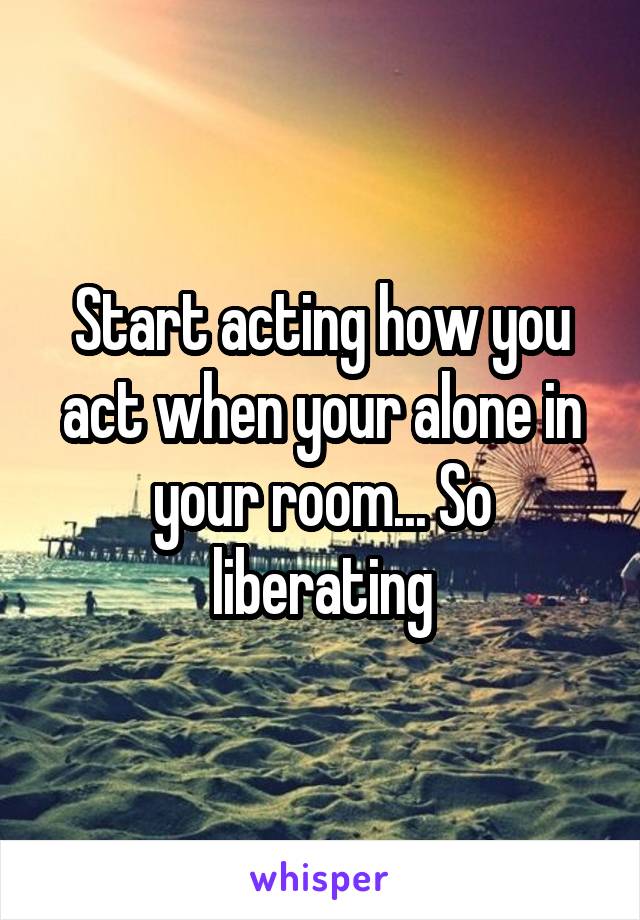 Start acting how you act when your alone in your room... So liberating