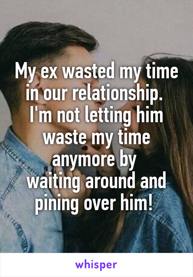 My ex wasted my time in our relationship. 
I'm not letting him waste my time anymore by 
waiting around and pining over him! 