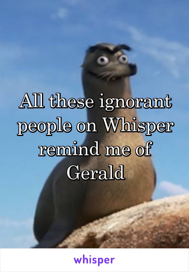 All these ignorant people on Whisper remind me of Gerald