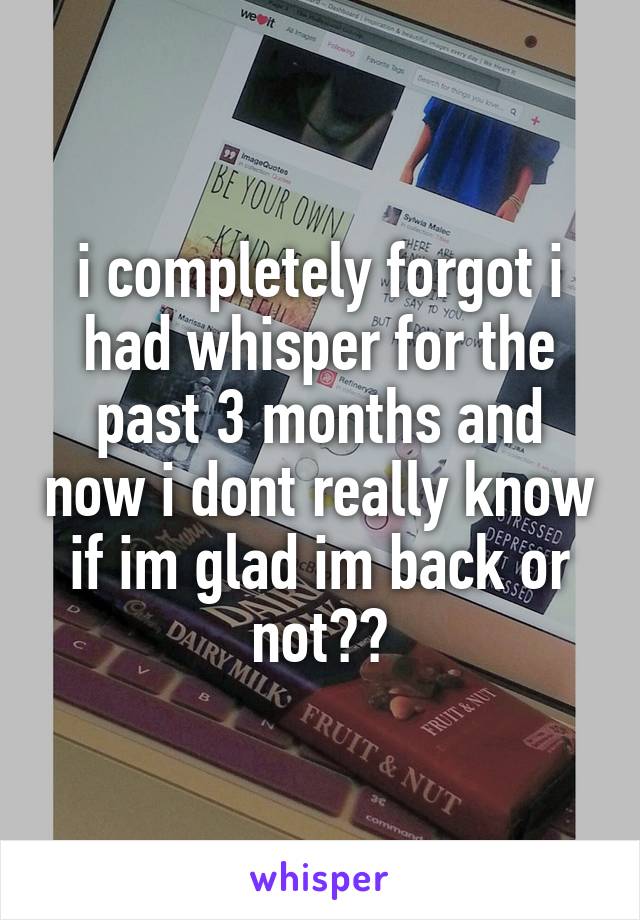 i completely forgot i had whisper for the past 3 months and now i dont really know if im glad im back or not??