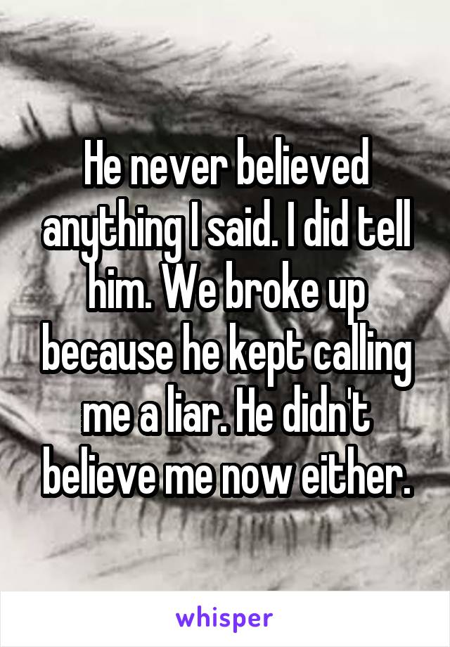 He never believed anything I said. I did tell him. We broke up because he kept calling me a liar. He didn't believe me now either.