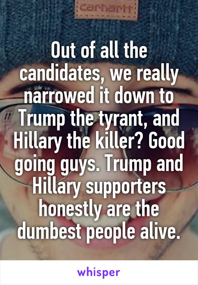 Out of all the candidates, we really narrowed it down to Trump the tyrant, and Hillary the killer? Good going guys. Trump and Hillary supporters honestly are the dumbest people alive.