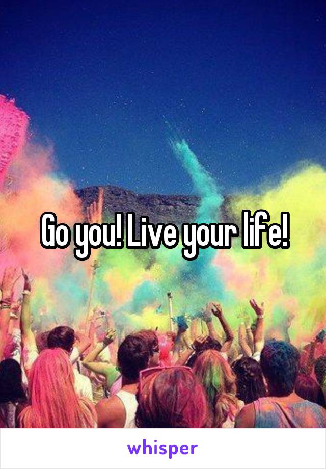 Go you! Live your life!