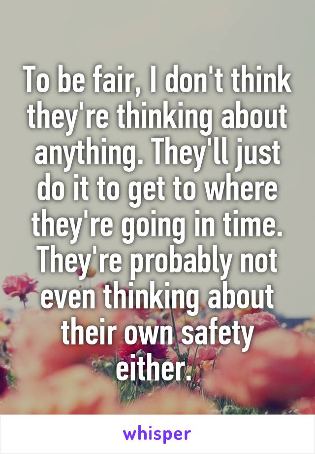 To be fair, I don't think they're thinking about anything. They'll just do it to get to where they're going in time. They're probably not even thinking about their own safety either. 