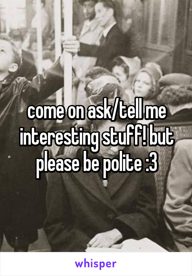 come on ask/tell me interesting stuff! but please be polite :3