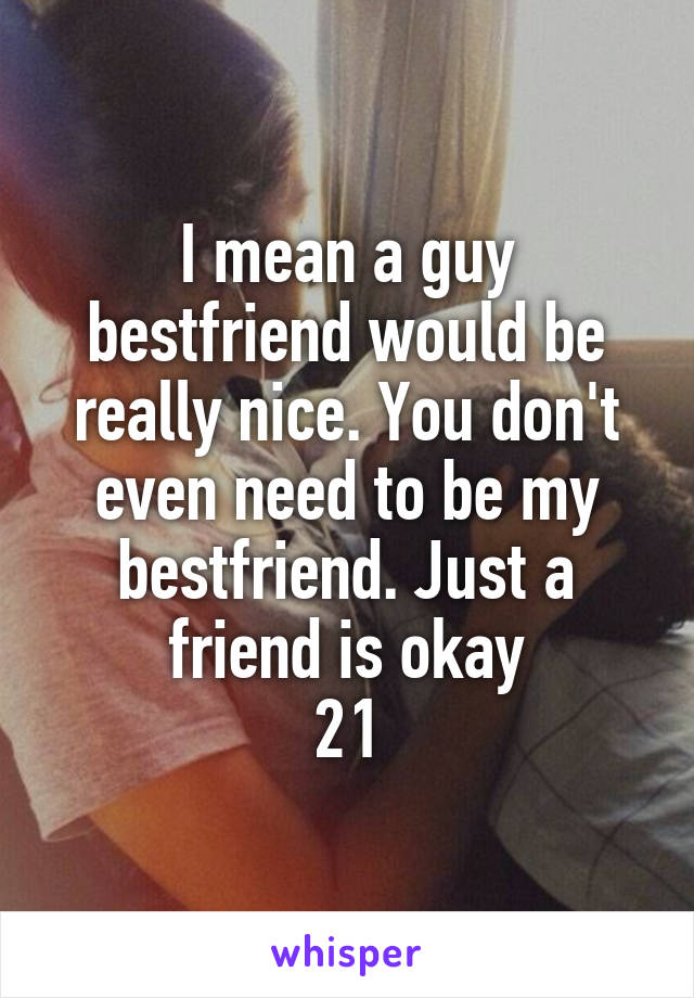 I mean a guy bestfriend would be really nice. You don't even need to be my bestfriend. Just a friend is okay
21