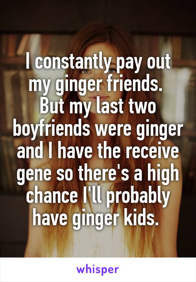 I constantly pay out my ginger friends. 
But my last two boyfriends were ginger and I have the receive gene so there's a high chance I'll probably have ginger kids. 