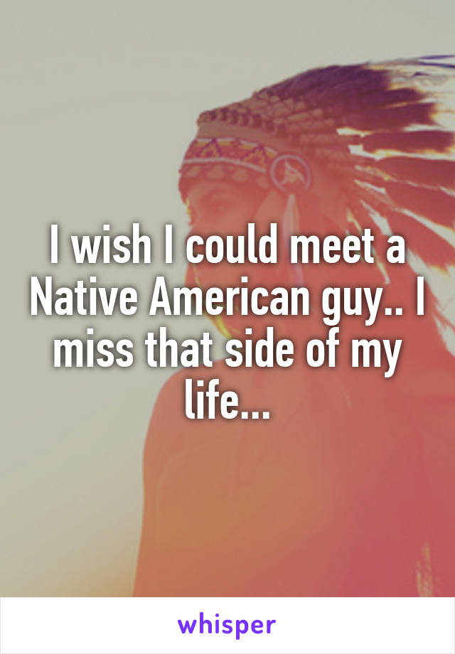 I wish I could meet a Native American guy.. I miss that side of my life...