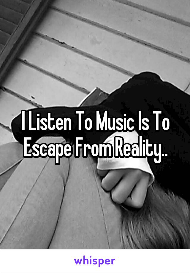 I Listen To Music Is To Escape From Reality..