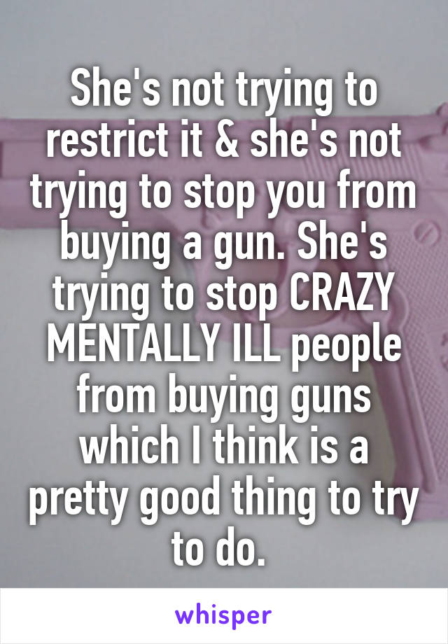 She's not trying to restrict it & she's not trying to stop you from buying a gun. She's trying to stop CRAZY MENTALLY ILL people from buying guns which I think is a pretty good thing to try to do. 