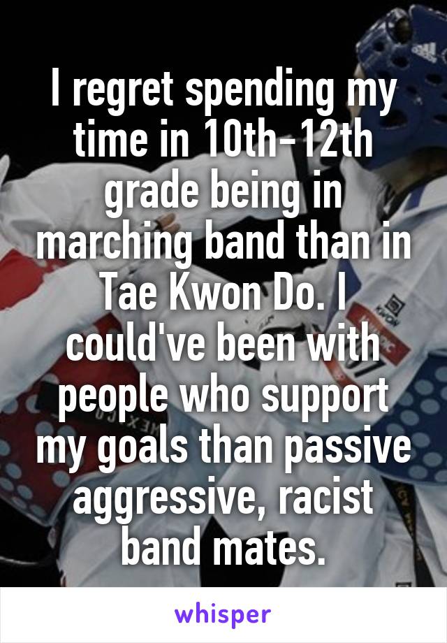 I regret spending my time in 10th-12th grade being in marching band than in Tae Kwon Do. I could've been with people who support my goals than passive aggressive, racist band mates.