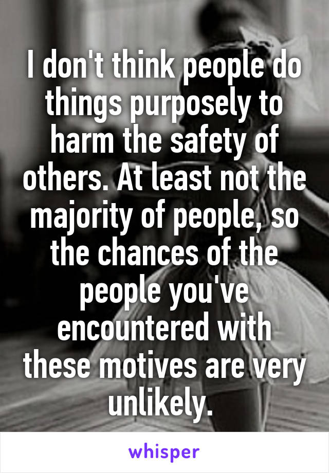 I don't think people do things purposely to harm the safety of others. At least not the majority of people, so the chances of the people you've encountered with these motives are very unlikely. 