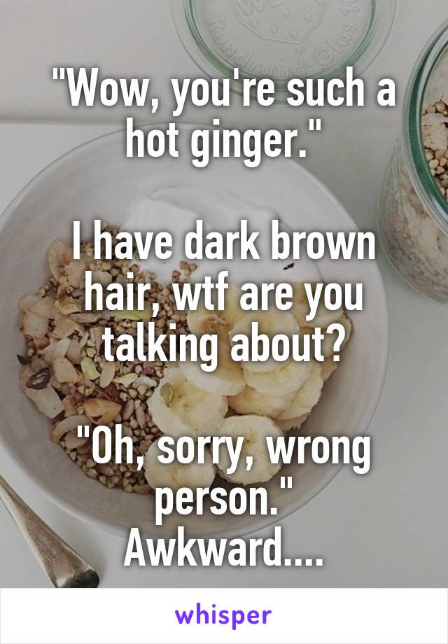 "Wow, you're such a hot ginger."

I have dark brown hair, wtf are you talking about?

"Oh, sorry, wrong person."
Awkward....