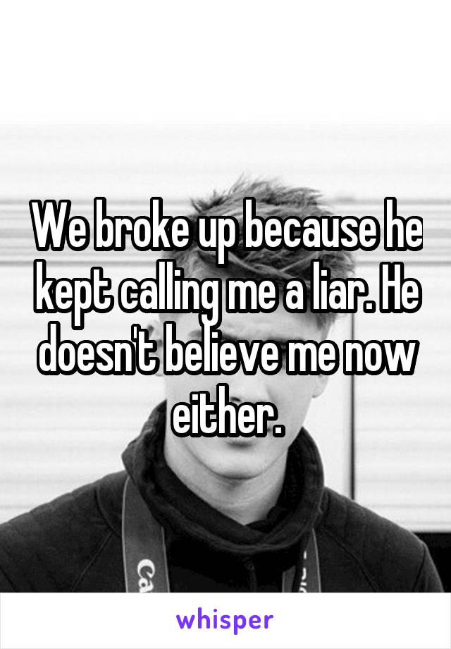 We broke up because he kept calling me a liar. He doesn't believe me now either.