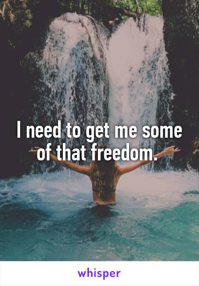 I need to get me some of that freedom. 